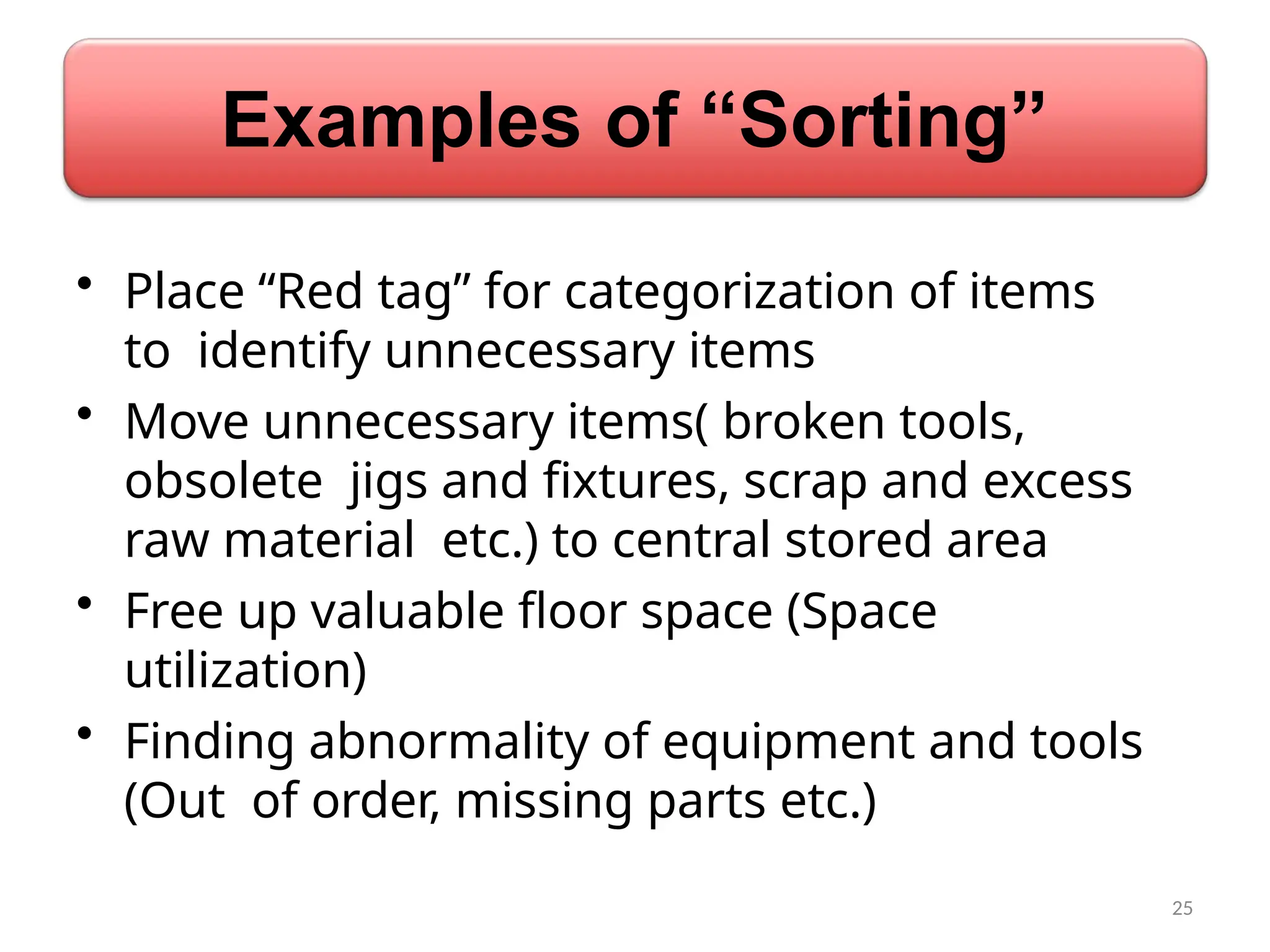 Examples of “Sorting”
• Place “Red tag” for categorization of items
to identify unnecessary items
• Move unnecessary items( broken tools,
obsolete jigs and fixtures, scrap and excess
raw material etc.) to central stored area
• Free up valuable floor space (Space
utilization)
• Finding abnormality of equipment and tools
(Out of order, missing parts etc.)
25
 