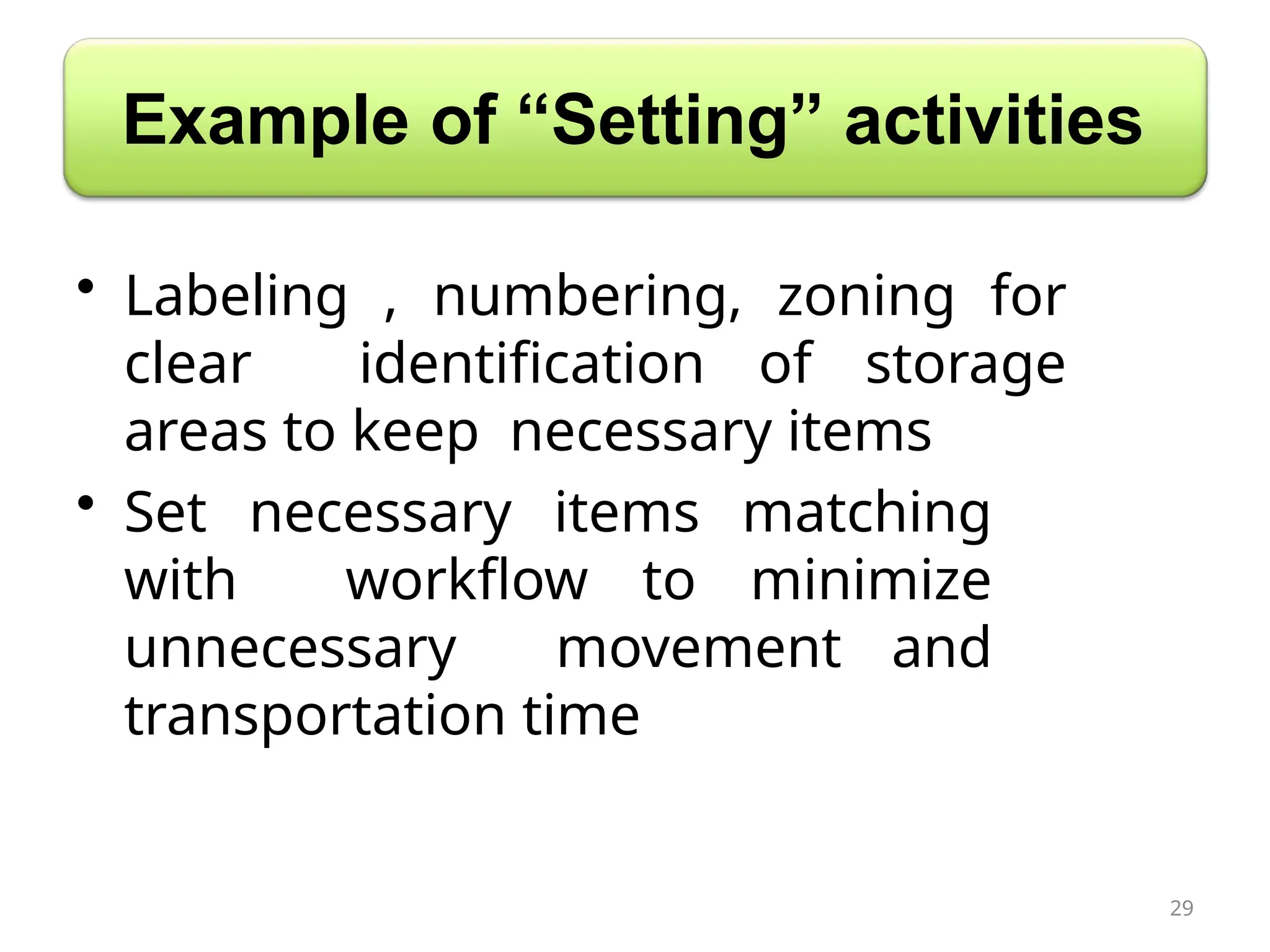 Example of “Setting” activities
• Labeling , numbering, zoning for
clear identification of storage
areas to keep necessary items
• Set necessary items matching
with workflow to minimize
unnecessary movement and
transportation time
29
 