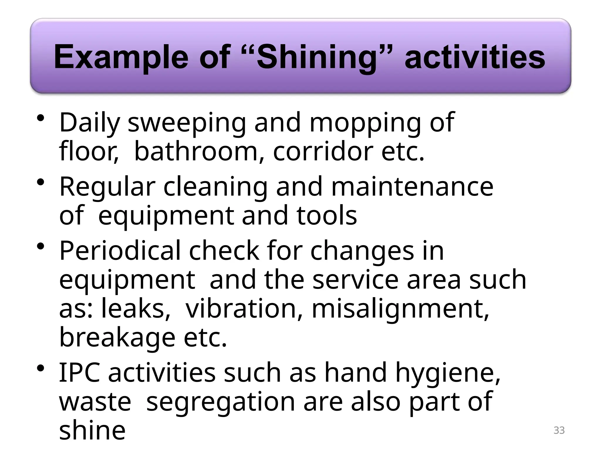 Example of “Shining” activities
33
• Daily sweeping and mopping of
floor, bathroom, corridor etc.
• Regular cleaning and maintenance
of equipment and tools
• Periodical check for changes in
equipment and the service area such
as: leaks, vibration, misalignment,
breakage etc.
• IPC activities such as hand hygiene,
waste segregation are also part of
shine
 