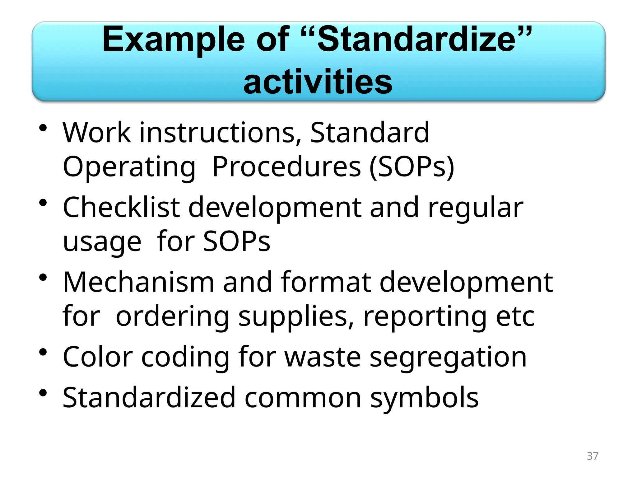 Example of “Standardize”
activities
• Work instructions, Standard
Operating Procedures (SOPs)
• Checklist development and regular
usage for SOPs
• Mechanism and format development
for ordering supplies, reporting etc
• Color coding for waste segregation
• Standardized common symbols
37
 