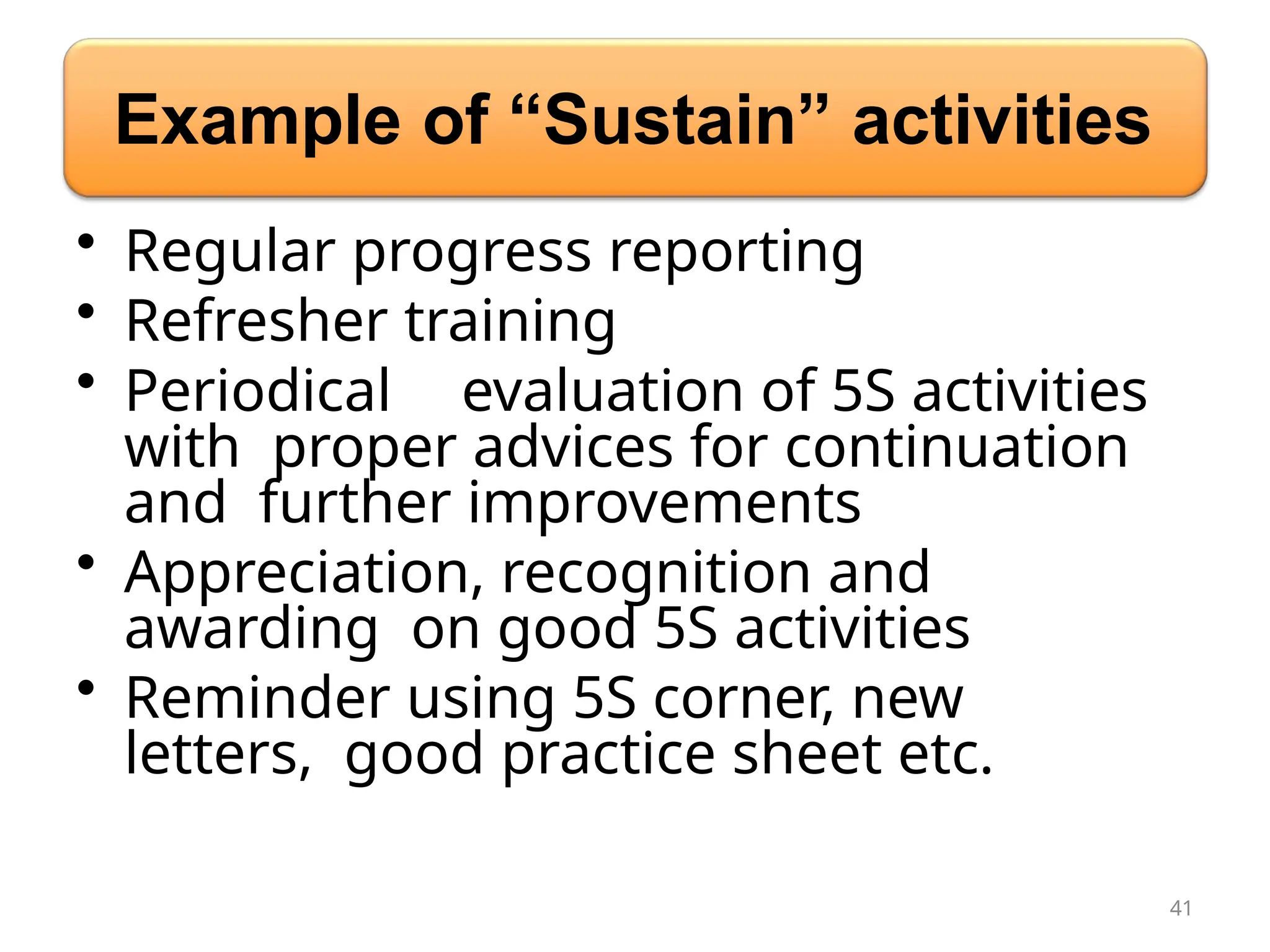 Example of “Sustain” activities
• Regular progress reporting
• Refresher training
• Periodical evaluation of 5S activities
with proper advices for continuation
and further improvements
• Appreciation, recognition and
awarding on good 5S activities
• Reminder using 5S corner, new
letters, good practice sheet etc.
41
 