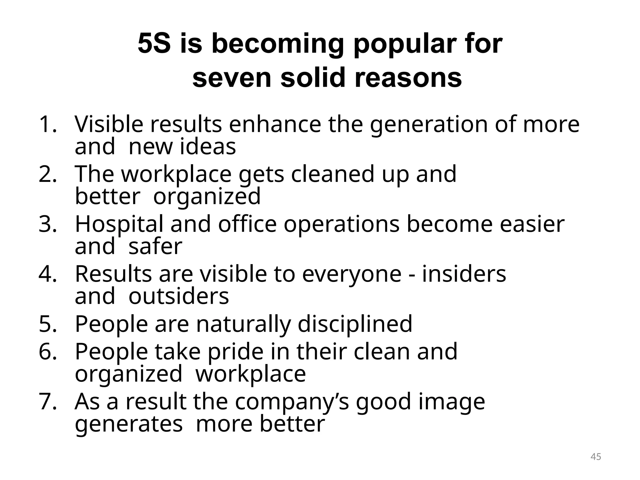 45
5S is becoming popular for
seven solid reasons
1. Visible results enhance the generation of more
and new ideas
2. The workplace gets cleaned up and
better organized
3. Hospital and office operations become easier
and safer
4. Results are visible to everyone - insiders
and outsiders
5. People are naturally disciplined
6. People take pride in their clean and
organized workplace
7. As a result the company’s good image
generates more better
 