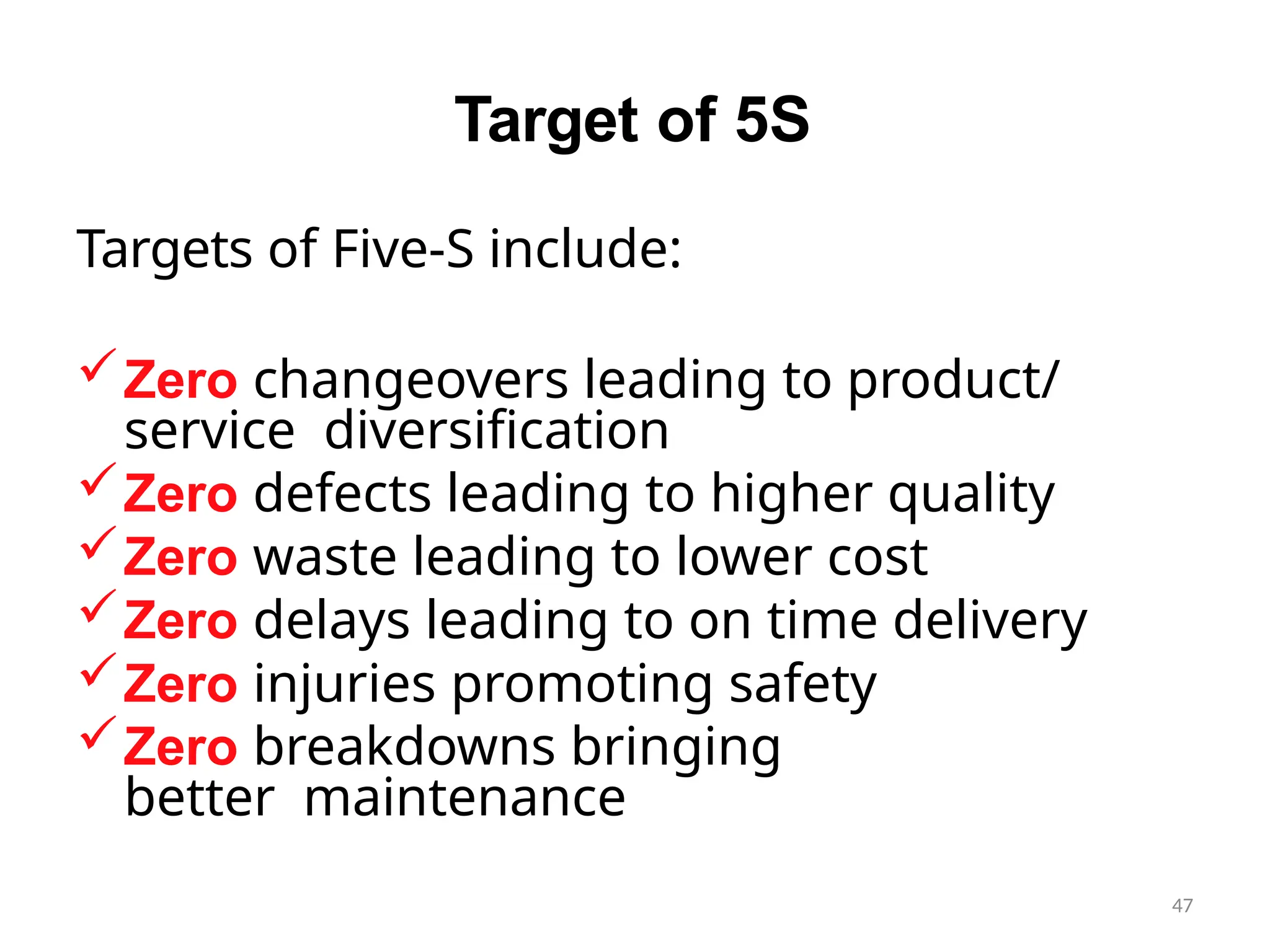 47
Target of 5S
Targets of Five-S include:
Zero changeovers leading to product/
service diversification
Zero defects leading to higher quality
Zero waste leading to lower cost
Zero delays leading to on time delivery
Zero injuries promoting safety
Zero breakdowns bringing
better maintenance
 