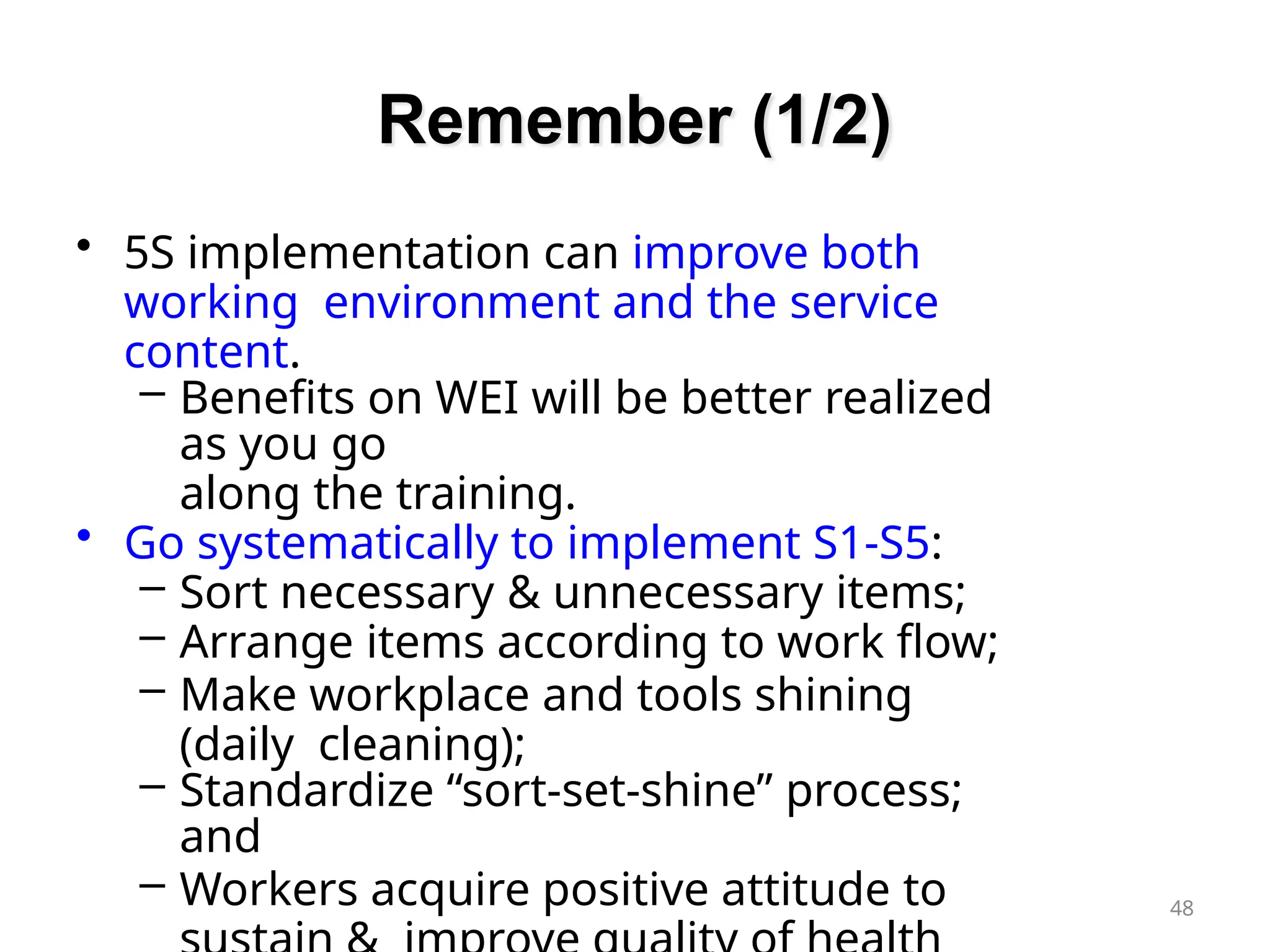 Remember (1/2)
48
• 5S implementation can improve both
working environment and the service
content.
– Benefits on WEI will be better realized
as you go
along the training.
• Go systematically to implement S1-S5:
– Sort necessary & unnecessary items;
– Arrange items according to work flow;
– Make workplace and tools shining
(daily cleaning);
– Standardize “sort-set-shine” process;
and
– Workers acquire positive attitude to
 