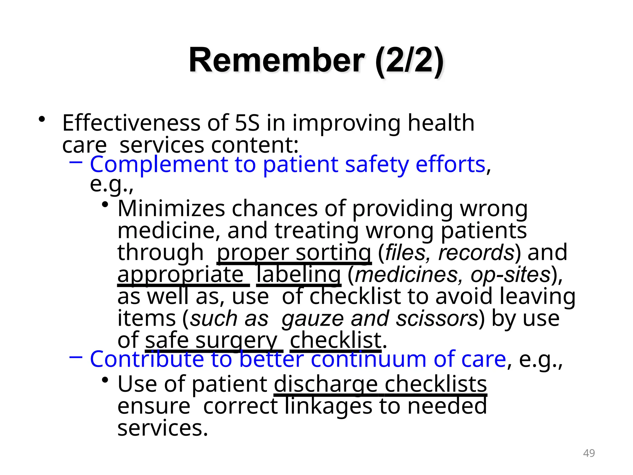 Remember (2/2)
49
• Effectiveness of 5S in improving health
care services content:
– Complement to patient safety efforts,
e.g.,
• Minimizes chances of providing wrong
medicine, and treating wrong patients
through proper sorting (files, records) and
appropriate labeling (medicines, op-sites),
as well as, use of checklist to avoid leaving
items (such as gauze and scissors) by use
of safe surgery checklist.
– Contribute to better continuum of care, e.g.,
• Use of patient discharge checklists
ensure correct linkages to needed
services.
 