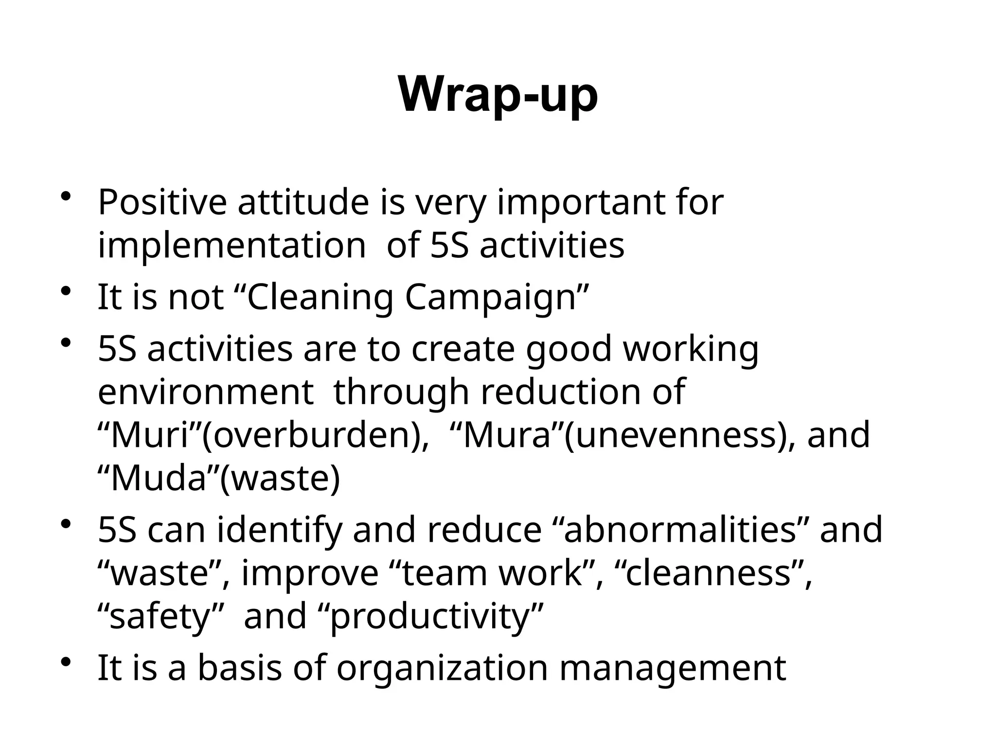 Wrap-up
• Positive attitude is very important for
implementation of 5S activities
• It is not “Cleaning Campaign”
• 5S activities are to create good working
environment through reduction of
“Muri”(overburden), “Mura”(unevenness), and
“Muda”(waste)
• 5S can identify and reduce “abnormalities” and
“waste”, improve “team work”, “cleanness”,
“safety” and “productivity”
• It is a basis of organization management
 