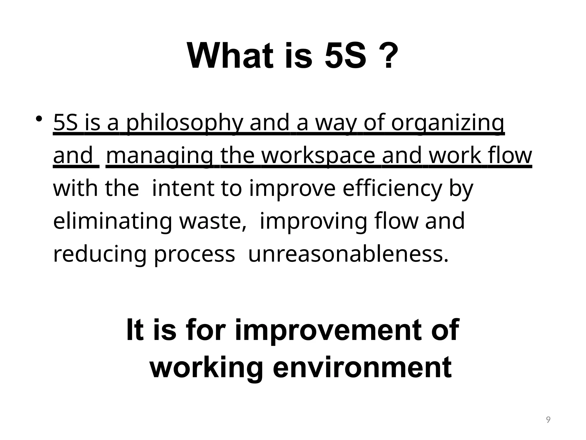 9
What is 5S ?
• 5S is a philosophy and a way of organizing
and managing the workspace and work flow
with the intent to improve efficiency by
eliminating waste, improving flow and
reducing process unreasonableness.
It is for improvement of
working environment
 
