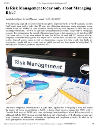 3/14/2016 Is Risk Management today only about Managing Risk?
http://www.indiainfoline.com/article/print/news­top­story/is­risk­management­today­only­about­managing­risk­116031000392_1.html 1/5
Is Risk Management today only about Managing
Risk?
India Infoline News Service | Mumbai | March 10, 2016 13:01 IST
With increasing levels of economic volatility and global interconnectivity, a “good” economy can turn
“bad”  much  more  quickly  today  than  25  years  ago.  Globalised  economies  enable  companies  in  one
country  to  tap  into  markets  in  other  countries,  thereby  reducing  their  exposure  to  local  factors  and
reducing point failures. However the very same interconnections also create issues where a strong local
economy does not guarantee the strength of the companies based in that economy. As per data from S&P
Dow Jones Indices, Foreign sales account for more than 40% of the total S&P 500 turnover, with 261
companies in the index tallying more than 15 per cent of their revenues outside of the United States. As a
healthy  financial  services  sector  is  vital  to  a  functioning  economy  it  is  little  wonder  that  banks  are
mandated to comply with such a wide range of global standards and frameworks, including Basel III,
which focuses on market, credit and operational risks.
The cost of compliance continues to rise. In 2013 HSBC reported that it was going to more than double
the  number  of  people  in  compliance  to  5,000  –  a  figure  which  has  now  increased  to  7,000.  In  2014
Deutsche Bank reported EUR1.3b in extra regulatory­related spending of which 400m was related to
additional staﬀ. In 2015 Citigroup reported that about half of the bank’s $3.4b eﬃciency savings were
being  ‘consumed  by  additional  investments’  in  regulatory  and  compliance  activities.  So  what  are  the
banks getting for all this additional investment?
 
 