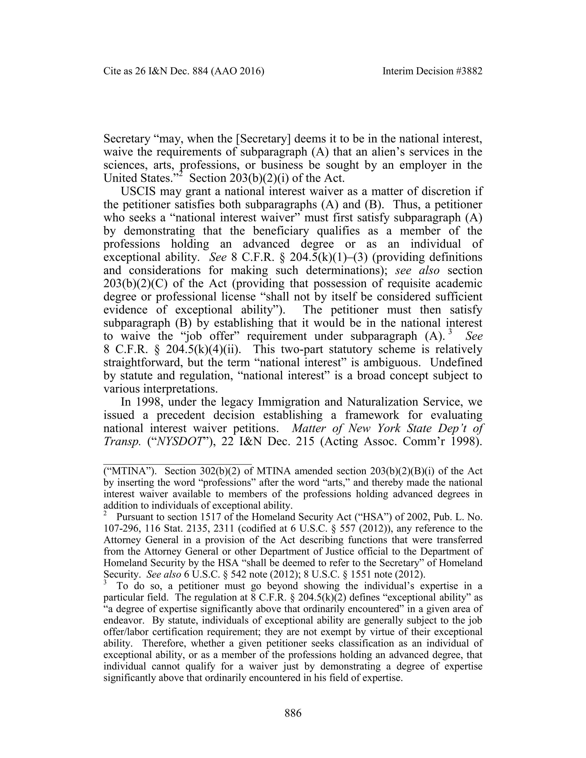 Cite as 26 I&N Dec. 884 (AAO 2016) Interim Decision #3882
886
Secretary “may, when the [Secretary] deems it to be in the national interest,
waive the requirements of subparagraph (A) that an alien’s services in the
sciences, arts, professions, or business be sought by an employer in the
United States.”2
Section 203(b)(2)(i) of the Act.
USCIS may grant a national interest waiver as a matter of discretion if
the petitioner satisfies both subparagraphs (A) and (B). Thus, a petitioner
who seeks a “national interest waiver” must first satisfy subparagraph (A)
by demonstrating that the beneficiary qualifies as a member of the
professions holding an advanced degree or as an individual of
exceptional ability. See 8 C.F.R. § 204.5(k)(1)–(3) (providing definitions
and considerations for making such determinations); see also section
203(b)(2)(C) of the Act (providing that possession of requisite academic
degree or professional license “shall not by itself be considered sufficient
evidence of exceptional ability”). The petitioner must then satisfy
subparagraph (B) by establishing that it would be in the national interest
to waive the “job offer” requirement under subparagraph (A). 3
See
8 C.F.R. § 204.5(k)(4)(ii). This two-part statutory scheme is relatively
straightforward, but the term “national interest” is ambiguous. Undefined
by statute and regulation, “national interest” is a broad concept subject to
various interpretations.
In 1998, under the legacy Immigration and Naturalization Service, we
issued a precedent decision establishing a framework for evaluating
national interest waiver petitions. Matter of New York State Dep’t of
Transp. (“NYSDOT”), 22 I&N Dec. 215 (Acting Assoc. Comm’r 1998).
_______________________________
(“MTINA”). Section 302(b)(2) of MTINA amended section 203(b)(2)(B)(i) of the Act
by inserting the word “professions” after the word “arts,” and thereby made the national
interest waiver available to members of the professions holding advanced degrees in
addition to individuals of exceptional ability.
2
Pursuant to section 1517 of the Homeland Security Act (“HSA”) of 2002, Pub. L. No.
107-296, 116 Stat. 2135, 2311 (codified at 6 U.S.C. § 557 (2012)), any reference to the
Attorney General in a provision of the Act describing functions that were transferred
from the Attorney General or other Department of Justice official to the Department of
Homeland Security by the HSA “shall be deemed to refer to the Secretary” of Homeland
Security. See also 6 U.S.C. § 542 note (2012); 8 U.S.C. § 1551 note (2012).
3
To do so, a petitioner must go beyond showing the individual’s expertise in a
particular field. The regulation at 8 C.F.R. § 204.5(k)(2) defines “exceptional ability” as
“a degree of expertise significantly above that ordinarily encountered” in a given area of
endeavor. By statute, individuals of exceptional ability are generally subject to the job
offer/labor certification requirement; they are not exempt by virtue of their exceptional
ability. Therefore, whether a given petitioner seeks classification as an individual of
exceptional ability, or as a member of the professions holding an advanced degree, that
individual cannot qualify for a waiver just by demonstrating a degree of expertise
significantly above that ordinarily encountered in his field of expertise.
 