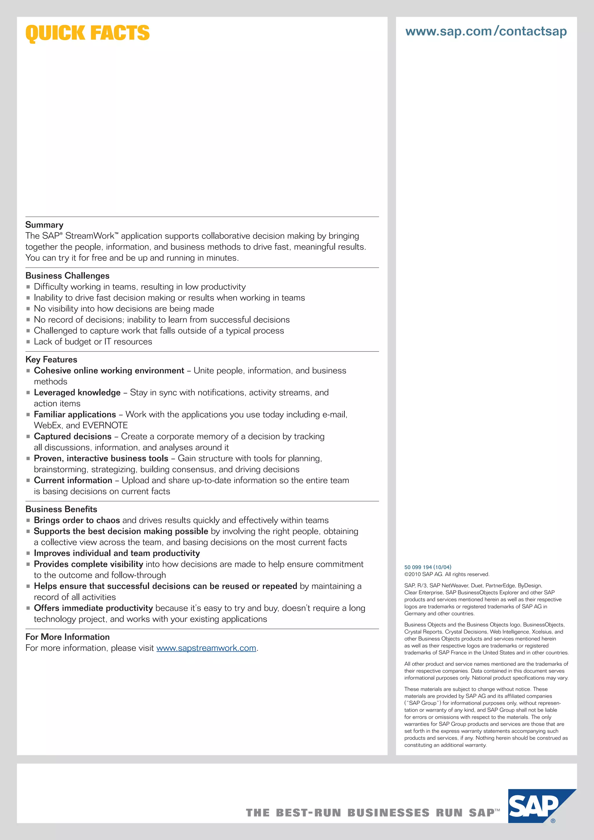 QUICK FACTS                                                                                 www.sap.com /contactsap




Summary
The SAP® StreamWork™ application supports collaborative decision making by bringing
together the people, information, and business methods to drive fast, meaningful results.
You can try it for free and be up and running in minutes.

Business Challenges
• Difficulty working in teams, resulting in low productivity
• Inability to drive fast decision making or results when working in teams
• No visibility into how decisions are being made
• No record of decisions; inability to learn from successful decisions
• Challenged to capture work that falls outside of a typical process
• Lack of budget or IT resources

Key Features
• Cohesive online working environment – Unite people, information, and business
  methods
• Leveraged knowledge – Stay in sync with notifications, activity streams, and
  action items
• Familiar applications – Work with the applications you use today including e-mail,
  WebEx, and EVERNOTE
• Captured decisions – Create a corporate memory of a decision by tracking
  all discussions, information, and analyses around it
• Proven, interactive business tools – Gain structure with tools for planning,
  brainstorming, strategizing, building consensus, and driving decisions
• Current information – Upload and share up-to-date information so the entire team
  is basing decisions on current facts

Business Benefits
• Brings order to chaos and drives results quickly and effectively within teams
• Supports the best decision making possible by involving the right people, obtaining
  a collective view across the team, and basing decisions on the most current facts
• Improves individual and team productivity
• Provides complete visibility into how decisions are made to help ensure commitment        50 099 194 (10/04)
  to the outcome and follow-through                                                         ©2010 SAP AG. All rights reserved.

• Helps ensure that successful decisions can be reused or repeated by maintaining a         SAP, R/3, SAP NetWeaver, Duet, PartnerEdge, ByDesign,
                                                                                            Clear Enterprise, SAP BusinessObjects Explorer and other SAP
  record of all activities                                                                  products and services mentioned herein as well as their respective
• Offers immediate productivity because it’s easy to try and buy, doesn’t require a long    logos are trademarks or registered trademarks of SAP AG in
                                                                                            Germany and other countries.
  technology project, and works with your existing applications
                                                                                            Business Objects and the Business Objects logo, BusinessObjects,
                                                                                            Crystal Reports, Crystal Decisions, Web Intelligence, Xcelsius, and
For More Information                                                                        other Business Objects products and services mentioned herein
For more information, please visit www.sapstreamwork.com.                                   as well as their respective logos are trademarks or registered
                                                                                            trademarks of SAP France in the United States and in other countries.

                                                                                            All other product and service names mentioned are the trademarks of
                                                                                            their respective companies. Data contained in this document serves
                                                                                            informational purposes only. National product specifications may vary.

                                                                                            These materials are subject to change without notice. These
                                                                                            materials are provided by SAP AG and its affiliated companies
                                                                                            (“SAP Group”) for informational purposes only, without represen-
                                                                                            tation or warranty of any kind, and SAP Group shall not be liable
                                                                                            for errors or omissions with respect to the materials. The only
                                                                                            warranties for SAP Group products and services are those that are
                                                                                            set forth in the express warranty statements accompanying such
                                                                                            products and services, if any. Nothing herein should be construed as
                                                                                            constituting an additional warranty.
 