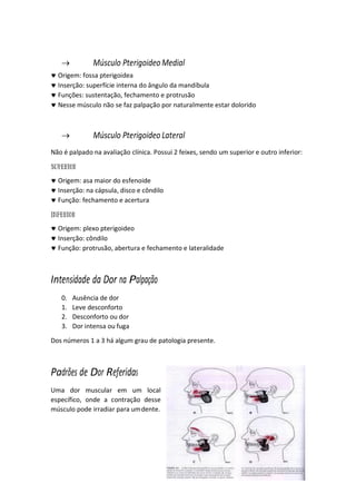 6

 Músculo Pterigoideo Medial
 Origem: fossa pterigoidea
 Inserção: superfície interna do ângulo da mandíbula
 Funções: sustentação, fechamento e protrusão
 Nesse músculo não se faz palpação por naturalmente estar dolorido
 Músculo Pterigoideo Lateral
Não é palpado na avaliação clínica. Possui 2 feixes, sendo um superior e outro inferior:
 Origem: asa maior do esfenoide
 Inserção: na cápsula, disco e côndilo
 Função: fechamento e acertura
 Origem: plexo pterigoideo
 Inserção: côndilo
 Função: protrusão, abertura e fechamento e lateralidade
Intensidade da Dor na Palpação
0. Ausência de dor
1. Leve desconforto
2. Desconforto ou dor
3. Dor intensa ou fuga
Dos números 1 a 3 há algum grau de patologia presente.
Padrões de Dor Referidas
Uma dor muscular em um local
específico, onde a contração desse
músculo pode irradiar para umdente.
 