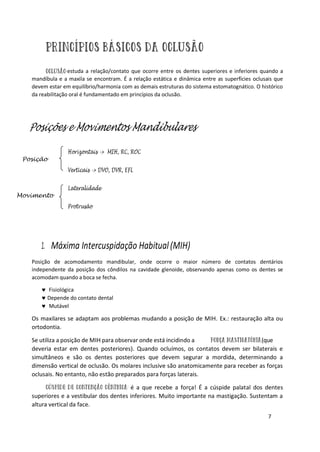 7
estuda a relação/contato que ocorre entre os dentes superiores e inferiores quando a
mandíbula e a maxila se encontram. É a relação estática e dinâmica entre as superfícies oclusais que
devem estar em equilíbrio/harmonia com as demais estruturas do sistema estomatognático. O histórico
da reabilitação oral é fundamentado em princípios da oclusão.
Posições e Movimentos Mandibulares
Horizontais -> MIH, RC, ROC
Verticais -> DVO, DVR, EFL
Lateralidade
Protrusão
1. Máxima Intercuspidação Habitual(MIH)
Posição de acomodamento mandibular, onde ocorre o maior número de contatos dentários
independente da posição dos côndilos na cavidade glenoide, observando apenas como os dentes se
acomodam quando a boca se fecha.
 Fisiológica
 Depende do contato dental
 Mutável
Os maxilares se adaptam aos problemas mudando a posição de MIH. Ex.: restauração alta ou
ortodontia.
Se utiliza a posição de MIH para observar onde está incidindo a (que
deveria estar em dentes posteriores). Quando ocluímos, os contatos devem ser bilaterais e
simultâneos e são os dentes posteriores que devem segurar a mordida, determinando a
dimensão vertical de oclusão. Os molares inclusive são anatomicamente para receber as forças
oclusais. No entanto, não estão preparados para forças laterais.
é a que recebe a força! É a cúspide palatal dos dentes
superiores e a vestibular dos dentes inferiores. Muito importante na mastigação. Sustentam a
altura vertical da face.
Posição
Movimento
 