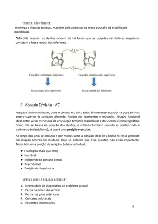 8
minimiza o impacto tecidual, mantém bolo alimentar na mesa oclusal e dá estabilidade
mandibular.
*Mordida cruzada: os dentes ocluem de tal forma que as cúspides vestibulares superiores
contatam a fossa central dos inferiores .
2. Relação Cêntrica - RC
Posição crâniomandibular, onde o côndilo e o disco estão firmemente alojados na posição mais
antero-superior da cavidade glenóide, fixados por ligamentos e músculos. Relação funcional
ideal entre várias estruturas da articulação têmporo-mandibular e do sistema estomatognático.
Como não se baseia na posição dos dentes, é utilizada também quando se perdeu todo o
parâmetro (edentulismo), já que é uma posição muscular.
Ao longo dos anos se discutiu e por muitas vezes a posição ideal do côndilo na fossa glenoide
em relação cêntrica foi mudado. Hoje se entende que essa questão não é tão importante.
Todos têm uma posição de relação cêntrica individual.
 Fisiológica (mais que MIH)
 Imutável
 Independe do contato dental
 Reproduzível
 Posição de diagnóstico
1. Necessidade de diagnóstico de problema oclusal
2. Perda na dimensão vertical
3. Perda nas guias anteriores
4. Contatos unilaterais
5. Pacientes sintomáticos
 