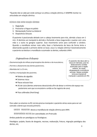 9
*Quando não se sabe por onde começar se utiliza a relação cêntrica. E SEMPRE montar no
articulados em relação cêntrica.
1. Deglutição
2. Posicionar a língua no palato
3. Manipulação frontal ou bilateral
4. Dispositivos Oclusais
O paciente é posicionado deitado com o cabeça levemente para trás, abrindo a boca em 1
mm. O dentista vai manipulá-lo abrindo e fechando a boca (segurando o queixo com uma
mão e a outra na gengiva superior. Esse movimento serve para confundir o cérebro.
Quando a mandíbula estiver mais solta, fazer o fechamento de boca de forma lenta e
observando quando o primeiro dente se tocar, essa é a relação cêntrica! Automaticamente
o paciente vai deslizar a mandíbula e acomodar os dentes, voltando à MIH.
Dispositivos Oclusais
o Desmemorização do reflexo proprioceptivo dos dentes e da musculatura;
o Permite o afastamento dos dentes posteriores;
o Mantidos de 5 a 15 min;
o Facilita a manipulação dos pacientes.
 Roletes de algodão
 Sistemas rocca
 Placas oclusais lisas
 JIG de Lúcia (dentes anteriores desocluindo afim de deixar o mínimo de espaço nos
posteriores sem que se encostem e então se faz registro de cera)
 Fitas calibradas (Hard long)
Para saber se estamos na RC correta precisa manipular o paciente várias vezes para ser ver
coincide o dente que encosta primeiro.
desvia a mandíbula de relação cêntrica para MIH.
Em Lateralidade; em Protrusão
Ambos poderão ser patológicos ou fisiológicos:
Patológico: pulpite, faceta de desgaste, necrose, reabsorção, fratura, migração patológica dos
dentes, etc.
O paciente não deve abrir a
boca em demasia, pois há
deslocamento condilar
acentuado para a região
anterior, às vezes
ultrapassando a eminência
articular. Nessa condição
torna-se impossível
manipular o paciente em RC
 