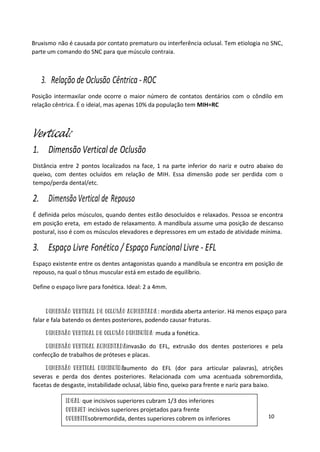 10
que incisivos superiores cubram 1/3 dos inferiores
incisivos superiores projetados para frente
sobremordida, dentes superiores cobrem os inferiores
Bruxismo não é causada por contato prematuro ou interferência oclusal. Tem etiologia no SNC,
parte um comando do SNC para que músculo contraia.
3. Relação de Oclusão Cêntrica - ROC
Posição intermaxilar onde ocorre o maior número de contatos dentários com o côndilo em
relação cêntrica. É o ideial, mas apenas 10% da população tem MIH=RC
Vertical:
1. Dimensão Vertical de Oclusão
Distância entre 2 pontos localizados na face, 1 na parte inferior do nariz e outro abaixo do
queixo, com dentes ocluídos em relação de MIH. Essa dimensão pode ser perdida com o
tempo/perda dental/etc.
2. Dimensão Vertical de Repouso
É definida pelos músculos, quando dentes estão desocluídos e relaxados. Pessoa se encontra
em posição ereta, em estado de relaxamento. A mandíbula assume uma posição de descanso
postural, isso é com os músculos elevadores e depressores em um estado de atividade mínima.
3. Espaço Livre Fonético / Espaço Funcional Livre - EFL
Espaço existente entre os dentes antagonistas quando a mandíbula se encontra em posição de
repouso, na qual o tônus muscular está em estado de equilíbrio.
Define o espaço livre para fonética. Ideal: 2 a 4mm.
: mordida aberta anterior. Há menos espaço para
falar e fala batendo os dentes posteriores, podendo causar fraturas.
muda a fonética.
invasão do EFL, extrusão dos dentes posteriores e pela
confecção de trabalhos de próteses e placas.
aumento do EFL (dor para articular palavras), atrições
severas e perda dos dentes posteriores. Relacionada com uma acentuada sobremordida,
facetas de desgaste, instabilidade oclusal, lábio fino, queixo para frente e nariz para baixo.
 