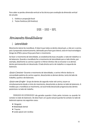 11
Para saber se perdeu dimensão vertical se faz técnica para avaliação da dimensão vertical
de oclusão:
1. Estética e proporção facial
2. Testes fonéticos (JIG fonético)
Movimentos Mandibulares
1. Lateralidade
Movimento lateral da mandíbula. O ideal é que todos os dentes desocluam, a não ser o canino,
pois é preparado anatomicamente, delineado para fazer guia lateral, está em local estratégico
(longe da ATM) e possui força para fazer o movimento.
Ao fazer o movimento de lateralidade, se estabelecerão duas situações: o lado de trabalho e o
de balanceio. Quando a mandíbula faz o movimento de lateralidade para o lado direito, por
exemplo, idealmente os caninos superior e inferior direitos irão se encostar e os demais
dentes permanecerão em desoclusão. O lado direito será o de trabalho e o esquerdo de
balanceio.
Guia Canino Durante o movimento de lateralidade, o canino inferior desliza na
concavidade palatina do canino superior, desocluindo os demais dentes, tanto do lado de
trabalho, quanto o de balanceio.
Guia em Grupo Grupo de dentes de segundo molar até canino, tocam-se
simultaneamente desde o início do movimento, desocluindo os dentes no lado de balanceio. A
medida que a mandíbula se movimenta, vai ocorrendo desoclusão progressiva dos dentes
posteriores no lado de trabalho.
são gerados quando é feito pelos incisivos ou quando há
contato no lado de balanceio. De deve fazer um ajuste oclusal quando há contato no lado de
balanceio apenas nos seguintes casos:
 Desgaste
 Mobilidade dental
 Trauma
 Lesão apical com recidiva
 