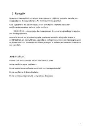 12
2. Protrusão
Movimento da mandíbula no sentido ântero-posterior. O ideal é que os incisivos façam a
desoclusão dos dentes posteriores. No mínimo um incisivo central.
Caso haja contato dos posteriores ou pouco contato dos anteriores irá causar
problema apenas caso o paciente tenha bruxismo.
a transmissão das forças oclusais devem ser em direção ao longo eixo
dos dentes posteriores.
Dimensão vertical em oclusão adequada: guia lateral e anterior adequadas. Contatos
dentários bilaterais e simultâneos. A oclusão se protege mutuamente: os molares protegem
os dentes anteriores e os dentes anteriores protegem os molares por conta dos movimentos
que suportam.
Ajuste Oclusal
Utilizar com muita cautela, “tecido dentário não volta”
Dente com lesão apical recidivante
Dente isolado com mobilidade aumentada sem causa periodontal
Dente com faceta de desgaste atípica
Dente com restauração ampla, sem proteção de cúspide
 