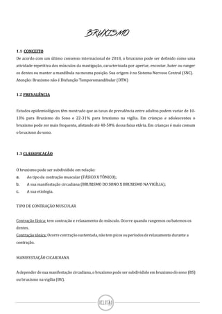 BRUXISMO
1.1 CONCEITO
De acordo com um último consenso internacional de 2018, o bruxismo pode ser definido como uma
atividade repetitiva dos músculos da mastigação, caracterizada por apertar, encostar, bater ou ranger
os dentes ou manter a mandíbula na mesma posição. Sua origem é no Sistema Nervoso Central (SNC).
Atenção: Bruxismo não é Disfunção Temporomandibular (DTM)
1.2 PREVALÊNCIA
Estudos epidemiológicos têm mostrado que as taxas de prevalência entre adultos podem variar de 10-
13% para Bruxismo do Sono e 22-31% para bruxismo na vigília. Em crianças e adolescentes o
bruxismo pode ser mais frequente, afetando até 40-50% dessa faixa etária. Em crianças é mais comum
o bruxismo do sono.
1.3 CLASSIFICAÇÃO
O bruxismo pode ser subdividido em relação:
a. Ao tipo de contração muscular (FÁSICO X TÔNICO);
b. A sua manifestação circadiana (BRUXISMO DO SONO X BRUXISMO NA VIGÍLIA);
c. A sua etiologia.
TIPO DE CONTRAÇÃO MUSCULAR
Contração fásica: tem contração e relaxamento do músculo. Ocorre quando rangemos ou batemos os
dentes.
Contraçãotônica: Ocorre contraçãosustentada, nãotem picos ouperíodos derelaxamento durante a
contração.
MANIFESTAÇÃO CICARDIANA
A depender de sua manifestação circadiana, o bruxismo pode ser subdividido em bruxismo do sono (BS)
ou bruxismo na vigília (BV).
 