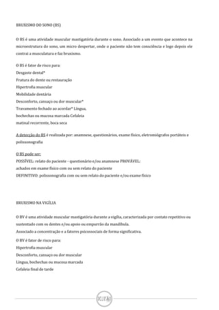 BRUXISMO DO SONO (BS)
O BS é uma atividade muscular mastigatória durante o sono. Associado a um evento que acontece na
microestrutura do sono, um micro despertar, onde o paciente não tem consciência e logo depois ele
contrai a musculatura e faz bruxismo.
O BS é fator de risco para:
Desgaste dental*
Fratura do dente ou restauração
Hipertrofia muscular
Mobilidade dentária
Desconforto, cansaço ou dor muscular*
Travamento fechado ao acordar* Língua,
bochechas ou mucosa marcada Cefaleia
matinal recorrente, boca seca
A detecção do BS é realizada por: anamnese, questionários, exame físico, eletromiógrafos portáteis e
polissonografia
O BS pode ser:
POSSÍVEL: relato do paciente - questionário e/ou anamnese PROVÁVEL:
achados em exame físico com ou sem relato do paciente
DEFINITIVO: polissonografia com ou sem relato do paciente e/ou exame físico
BRUXISMO NA VIGÍLIA
O BV é uma atividade muscular mastigatória durante a vigília, caracterizada por contato repetitivo ou
sustentado com os dentes e/ou apoio ou empurrão da mandíbula.
Associado a concentração e a fatores psicossociais de forma significativa.
O BV é fator de risco para:
Hipertrofia muscular
Desconforto, cansaço ou dor muscular
Língua, bochechas ou mucosa marcada
Cefaleia final de tarde
 