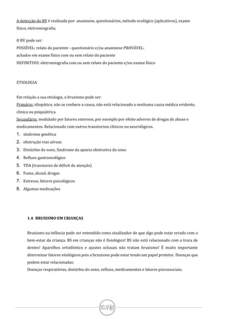 A detecção do BV é realizada por: anamnese, questionários, método ecológico (aplicativos), exame
físico, eletromiografia.
O BV pode ser:
POSSÍVEL: relato do paciente - questionário e/ou anamnese PROVÁVEL:
achados em exame físico com ou sem relato do paciente
DEFINITIVO: eletromiografia com ou sem relato do paciente e/ou exame físico
ETIOLOGIA
Em relação a sua etiologia, o bruxismo pode ser:
Primário: idiopático, não se conhece a causa, não está relacionado a nenhuma causa médica evidente,
clinica ou psiquiátrica.
Secundário: modulado por fatores externos, por exemplo por efeito adverso de drogas de abuso e
medicamentos. Relacionado com outros transtornos clínicos ou neurológicos.
1. síndrome genética
2. obstrução vias aéreas
3. Distúrbio do sono, Sindrome da apneia obstrutiva do sono
4. Refluxo gastroesofágico
5. TDA (transtorno de déficit de atenção)
6. Fumo, álcool, drogas
7. Estresse, fatores psicológicos
8. Algumas medicações
1.4 BRUXISMO EM CRIANÇAS
Bruxismo na infância pode ser entendido como sinalizador de que algo pode estar errado com o
bem-estar da criança. BS em crianças não é fisiológico! BS não está relacionado com a troca de
dentes! Aparelhos ortodôntico e ajustes oclusais não tratam bruxismo! É muito importante
determinar fatores etiológicos pois o bruxismo pode estar tendo um papel protetor. Doenças que
podem estar relacionadas:
Doenças respiratórias, distúrbio do sono, refluxo, medicamentos e fatores psicossociais.
 