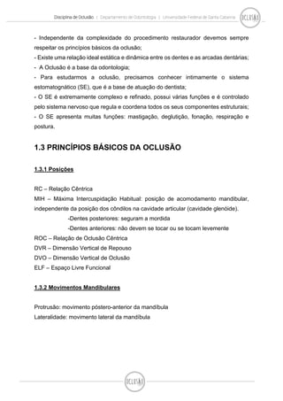 Disciplina de Oclusão | Departamento de Odontologia | Universidade Federal de Santa Catarina
- Independente da complexidade do procedimento restaurador devemos sempre
respeitar os princípios básicos da oclusão;
- Existe uma relação ideal estática e dinâmica entre os dentes e as arcadas dentárias;
- A Oclusão é a base da odontologia;
- Para estudarmos a oclusão, precisamos conhecer intimamente o sistema
estomatognático (SE), que é a base de atuação do dentista;
- O SE é extremamente complexo e refinado, possui várias funções e é controlado
pelo sistema nervoso que regula e coordena todos os seus componentes estruturais;
- O SE apresenta muitas funções: mastigação, deglutição, fonação, respiração e
postura.
1.3 PRINCÍPIOS BÁSICOS DA OCLUSÃO
1.3.1 Posições
RC – Relação Cêntrica
MIH – Máxima Intercuspidação Habitual: posição de acomodamento mandibular,
independente da posição dos côndilos na cavidade articular (cavidade glenóide).
-Dentes posteriores: seguram a mordida
-Dentes anteriores: não devem se tocar ou se tocam levemente
ROC – Relação de Oclusão Cêntrica
DVR – Dimensão Vertical de Repouso
DVO – Dimensão Vertical de Oclusão
ELF – Espaço Livre Funcional
1.3.2 Movimentos Mandibulares
Protrusão: movimento póstero-anterior da mandíbula
Lateralidade: movimento lateral da mandíbula
 