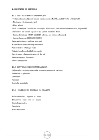 1.5 CONTROLE DO BRUXISMO
1.5.1 CONTROLE DO BRUXISMO DO SONO
-Tratamento oclusal (ajuste oclusal ou ortodontia): NÃO HÁ SUPORTE NA LITERATURA
- Medicação (efeitos colateriais)
- Placa oclusal
Ideal: Placa rígida, Estabilidade e retenção, Sem báscula, lisa, sem marcas edentadas, Se possível,
lateralidade em canino, Espaço de 2 a 2,5 mm no último dente
- Toxina Botulínica: MUITA CAUTELA (atenção aos efeitos colaterais)
- Aconselhamento: HIGIENE DO SONO
Evitar estimulantes (cafeína, nicotina)
Manter horários rotineiros para dormir
Não dormir de estômago vazio
Reduzir barulho e claridade no quarto
Exercícios de relaxamento antes de dormir
Evitar telas antes de dormir
Prática de esportes
1.5.2 CONTROLE DO BRUXISMO NA VIGÍLIA
Utilizar algo cognitivo para mudar o comportamento do paciente.
Biofeedback: aplicativo
Lembretes
Respirar
Controlar ansiedade
1.5.3 CONTROLE DO BRUXISMO EM CRIANÇAS
Aconselhamento Higiene e sono
Tratamento local: uso de placas
Controle periódico
Psicologia
Médico otorrino
 