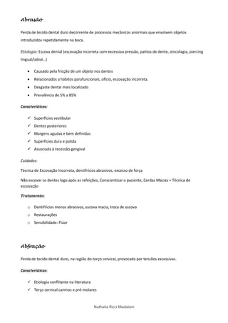 Nathalia Ricci Madaloni
Abrasão
Perda de tecido dental duro decorrente de processos mecânicos anormais que envolvem objetos
introduzidos repetidamente na boca.
Etiologia: Escova dental (escovação incorreta com excessiva pressão, palitos de dente, onicofagia, piercing
lingual/labial…)
 Causado pela fricção de um objeto nos dentes
 Relacionados a hábitos parafuncionais, ofício, escovação incorreta.
 Desgaste dental mais localizado
 Prevalência de 5% a 85%
Características:
 Superfícies vestibular
 Dentes posteriores
 Margens agudas e bem definidas
 Superfícies dura e polida
 Associada à recessão gengival
Cuidados:
Técnica de Escovação Incorreta, dentifrícios abrasivos, excesso de força
Não escovar os dentes logo após as refeições, Conscientizar o paciente, Cerdas Macias + Técnica de
escovação
Tratamento:
o Dentifrícios menos abrasivos, escova macia, troca de escova
o Restaurações
o Sensibilidade: Flúor
Abfração
Perda de tecido dental duro, na região do terço cervical, provocada por tensões excessivas.
Características:
 Etiologia conflitante na literatura
 Terço cervical caninos e pré-molares
 