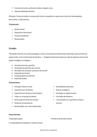 Nathalia Ricci Madaloni
 Formato de cunha, profunda, bordas e ângulos vivos
 Hipersensibilidade dentária
Etiologia: Forças de tração e compressão tornam susceptível a ruptura dos cristais de hidroxiapatita,
diminuindo a união química.
Tratamento:
o Ajuste oclusal
o Dispositivo interoclusal
o Terapia ortodôntica
o Restaurações.
Erosão
“Resultado físico de uma perda patológica, crônica, localizada do tecido dental submetido quimicamente ao
ataque ácido, sem envolvimento de bactéria...”. Desgaste dental provocado por ação de agentes químicos de
origem endógena ou exógena.
 Amolecimento da superfície
 Dissolução da periferia dos prismas
 Remoção das camadas sucessivas de esmalte
 Exposição de dentina
 Erosão gradativa da dentina
 Exposição pulpar
Características:
 Evolução crônica e lenta
 Superfície lisa e brilhante
 Superfície livre de placa macroscópica
 Todos ou um grupo de dentes
 Diminuição do brilho do esmalte
 Perda da microanatomia
 Restaurações com resina destacadas
 Sensibilidade dentinária
 Ilhas de amálgama
 Cavitação na região cervical
 Formação de diastema
 Concavidade nas superfícies incisais e
oclusais
Casos Extremos
• Exposição pulpar;
• Incapacidade de estabelecer contato oclusal;
• Perda da dimensão vertical
 