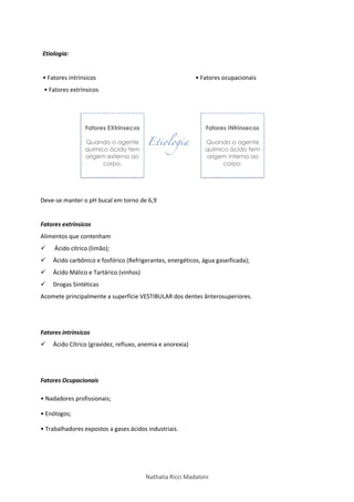 Nathalia Ricci Madaloni
Etiologia:
• Fatores intrínsicos
• Fatores extrínsicos
• Fatores ocupacionais
Deve-se manter o pH bucal em torno de 6,9
Fatores extrínsicos
Alimentos que contenham
 Ácido cítrico (limão);
 Ácido carbônico e fosfórico (Refrigerantes, energéticos, água gaseificada);
 Ácido Málico e Tartárico (vinhos)
 Drogas Sintéticas
Acomete principalmente a superfície VESTIBULAR dos dentes ânterosuperiores.
Fatores intrínsicos
 Ácido Cítrico (gravidez, refluxo, anemia e anorexia)
Fatores Ocupacionais
• Nadadores profissionais;
• Enólogos;
• Trabalhadores expostos a gases ácidos industriais.
 