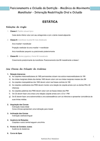 1
Nathalia Ricci Madaloni
Posicionamento e Oclusão da Dentição - Mecânica do Movimento
Mandibular - Interação Reabilitação Oral e Oclusão
ESTÁTICA
Relações de Angle
1. Classe I: Padrão oclusal típico
Cada dente inferior oclui com seu antagonista e com o dente mesial adjacente
2. Classe II: mandíbula reuzida MI mais distalizado
Arco maxilar> mandibular
Projeção vestibular do arco maxilar > mandibular
Arco mandibular pequeno ou posicionado posteriormente
3. Classe III: dentes jogados p frente MI mesializado
Crescimento predominante da mandíbula. Posicionamento dos MI mesialmente a classe I
Seis Chaves da Oclusão de Andrews
1. Relação Interarcos
a) As cúspides mesiovestibulares do 1MS permanentes ocluem nos sulcos mesiovestibulares do 1MI
b) As cristas marginais distais dos dentes 1MS devem ocluir com as cristas marginais mesiais dos 2M
c) As cúspides mesiopalatinas dos 1MS devem ocluir nas fossas centrais do 1MI
d) As cúspides vestibulares dos PMS devem manter uma relação de cúspide-ameia com os dentes PM e M
inferiores
e) As cúspides palatinas dos PMS devem ocluir com as fossas distais dos PMI
f) Os CS devem fazer uma chave uma relação cúspide ameia com o CI e 1 PM
g) Os IS devem fazer uma sobremordida e uma sobressalência com os inferiores e apresentar coincidência de
suas linhas médias
2. Angulação das Coroas
Inclinação mesio-distal
Coroa clínicas apresentam uma inclinação para mesial
3. Inclinação das Coroas
Inclinação vestíbulo-lingual
4. Ausência de Rotações
Cúspides e sulco central seguem uma linha
5. Pontos de Contatos Justos
Ausência de diastemas
6. Curva de Spee
 