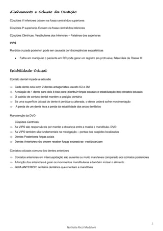 2
Nathalia Ricci Madaloni
Alinhamento e Oclusão da Dentição
Cúspides V inferiores ocluem na fossa central dos superiores
Cúspides P superiores Ocluem na fossa central dos inferiores
Cúspides Cêntricas: Vestibulares dos Inferiores – Palatinas dos superiores
VIPS
Mordida cruzada posterior: pode ser causada por discrepâncias esqueléticas
 Falha em manipular o paciente em RC pode gerar um registro em protrusiva, falsa ideia de Classe III
Estabilidade Oclusal
Contato dental impede a extrusão
 Cada dente oclui com 2 dentes antagonistas, exceto ICI e 3M
 A relação de 1 dente para dois é boa para: distribuir forças oclusais e estabilização dos contatos oclusais
 O padrão de contato dental mantém a posição dentária
 Se uma superfície oclusal do dente é perdida ou alterada, o dente poderá sofrer movimentação
 A perda de um dente leva a perda da estabilidade dos arcos dentários
Manutenção da DVO
Cúspides Centricas:
 As VIPS são responsáveis por manter a distancia entre a maxila e mandíbula- DVO
 As VIPS também são fundamentais na mastigação – pontas das cúspides localizadas
 Dentes Posteriores forças axiais
 Dentes Anteriores não devem receber forças excessivas- vestibularizam
Contatos oclusais comuns dos dentes anteriores
 Contatos anteriores em intercuspidação são ausente ou muito mais leves comparado aos contatos posteriores
 A função dos anteriores é guiar os movimentos mandibulares e também incisar o alimento
 GUIA ANTERIOR: contatos dentários que orientam a mandíbula
 