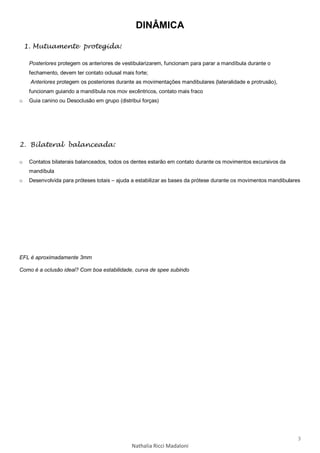 3
Nathalia Ricci Madaloni
DINÂMICA
1. Mutuamente protegida:
Posteriores protegem os anteriores de vestibularizarem, funcionam para parar a mandíbula durante o
fechamento, devem ter contato oclusal mais forte;
Anteriores protegem os posteriores durante as movimentações mandibulares (lateralidade e protrusão),
funcionam guiando a mandíbula nos mov excêntricos, contato mais fraco
o Guia canino ou Desoclusão em grupo (distribui forças)
2. Bilateral balanceada:
o Contatos bilaterais balanceados, todos os dentes estarão em contato durante os movimentos excursivos da
mandíbula
o Desenvolvida para próteses totais – ajuda a estabilizar as bases da prótese durante os movimentos mandibulares
EFL é aproximadamente 3mm
Como é a oclusão ideal? Com boa estabilidade, curva de spee subindo
 
