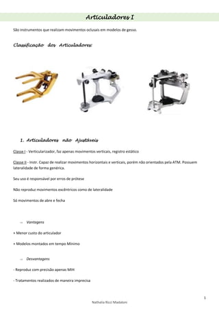 1
Nathalia Ricci Madaloni
Articuladores I
São instrumentos que realizam movimentos oclusais em modelos de gesso.
Classificação dos Articuladores:
1. Articuladores não Ajustáveis
Classe I - Verticularizador, faz apenas movimentos verticais, registro estático
Classe II - Instr. Capaz de realizar movimentos horizontais e verticais, porém não orientados pela ATM. Possuem
lateralidade de forma genérica.
Seu uso é responsável por erros de prótese
Não reproduz movimentos excêntricos como de lateralidade
Só movimentos de abre e fecha
 Vantagens
+ Menor custo do articulador
+ Modelos montados em tempo Mínimo
 Desvantagens
- Reproduz com precisão apenas MIH
- Tratamentos realizados de maneira imprecisa
 