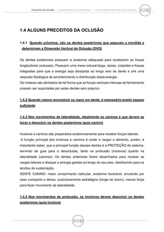 Disciplina de Oclusão | Departamento de Odontologia | Universidade Federal de Santa Catarina
1.4 ALGUNS PRECEITOS DA OCLUSÃO
1.4.1 Quando ocluimos, são os dentes posteriores que seguram a mordida e
determinam a Dimensão Vertical de Oclusão (DVO)
Os dentes posteriores possuem a anatomia adequada para receberem as forças
longitudinais (oclusais). Possuem uma mesa oclusal larga, raízes, cúspides e fossas
integradas para que a energia seja dissipada ao longo eixo do dente e crie uma
resposta fisiológica de amortecimento e distribuição desta energia.
Os molares são alinhados de tal forma que as forças verticais intensas de fechamento
possam ser suportadas por estes dentes sem prejuízo
1.4.2 Quando vamos reconstruir ou repor um dente, é necessário existir espaço
suficiente
1.4.3 Nos movimentos de lateralidade, idealmente os caninos é que devem se
tocar e desocluir os dentes posteriores (guia canino)
Incisivos e caninos são preparados anatomicamente para receber forças laterais.
A função principal dos incisivos e caninos é cortar e rasgar o alimento, porém, é
importante saber, que a principal função desses dentes é a PROTEÇÃO do sistema,
servindo de guia para a desoclusão, tanto na protrusão (incisivos) quanto na
lateralidade (caninos). Os dentes anteriores foram desenhados para receber as
cargas laterais e dissipar a energia gerada ao longo do seu eixo, distribuindo para os
tecidos de sustentação.
DENTE CANINO: maior comprimento radicular, anatomia favorável, envolvido por
osso compacto e denso, posicionamento estratégico (longe do fulcro), menos força
para fazer movimento de lateralidade.
1.4.4 Nos movimentos de protrusão, os incisivos devem desocluir os dentes
posteriores (guia incisiva)
 