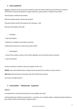 2
Nathalia Ricci Madaloni
2. Semi ajustável
Classe III - Capaz de simular os caminhos condilares a partir de valores médios para parcialmente ou todos os
movimentos. É possível individualizar o ângulo de Bennet, a guia condilar e a distância intercondilar
Possível ajustar a distância dos côndilos
Não tão completo quanto o totalmente ajustável
Chamado também de ASA. Articuladores Semi Ajustáveis - ASA
Reproduz lateralidade e protrusão
 Vantagens
+ Tipo Intermediário
+ Reproduz as condições encontradas no paciente
+ Movimentos Excêntricos, contato oclusal (não só MIH)
 Desvantagens
- Tempo Clínico (relativo, prótese muito melhor adaptada, assim não perde tempo em ajustes)
- Custo mais elevado
Já trás pro protético a anatomia, altura de cúspides correta e etc.
ARCON: Imita a Articulação Condilar. Posição inferior dos elementos condilares. (O que usamos)
Não Arcon: Não representa a Articulação. Mas não faz diferença na prática
Se monta em relação cêntrica ?
3. Articulador Totalmente Ajustável
Classe IV
Faz exatamente os movimentos do paciente na lateralidade, protrusão
Individualização das medidas de cada paciente - na oclusão, usa-se medidas médias- individualiza ângulo de Bennet,
guia condilar, distância intercondilar e ângulo de fisher
 