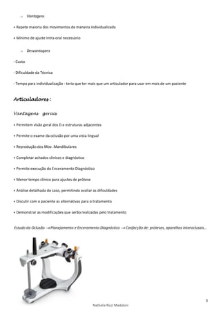 3
Nathalia Ricci Madaloni
 Vantagens
+ Repete maioria dos movimentos de maneira individualizada
+ Mínimo de ajuste intra-oral necessário
 Desvantagens
- Custo
- Dificuldade da Técnica
- Tempo para individualização - teria que ter mais que um articulador para usar em mais de um paciente
Articuladores :
Vantagens gerais
+ Permitem visão geral dos D e estruturas adjacentes
+ Permite o exame da oclusão por uma vista lingual
+ Reprodução dos Mov. Mandibulares
+ Completar achados clinicos e diagnóstico
+ Permite execução do Enceramento Diagnóstico
+ Menor tempo clínico para ajustes de prótese
+ Análise detalhada do caso, permitindo avaliar as dificuldades
+ Discutir com o paciente as alternativas para o tratamento
+ Demonstrar as modificações que serão realizadas pelo tratamento
Estudo da Oclusão  Planejamento e Enceramento Diagnóstico  Confecção de: próteses, aparelhos interoclusais...
 