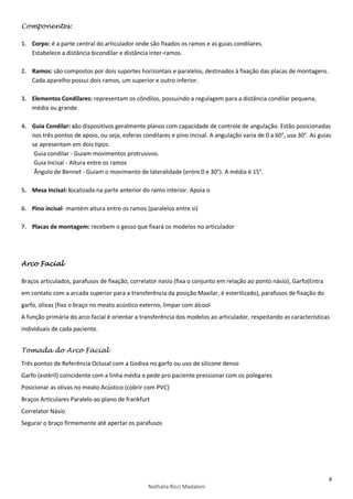 4
Nathalia Ricci Madaloni
Componentes:
1. Corpo: é a parte central do articulador onde são fixados os ramos e as guias condilares.
Estabelece a distância bicondilar e distância inter-ramos.
2. Ramos: são compostos por dois suportes horizontais e paralelos, destinados à fixação das placas de montagens.
Cada aparelho possui dois ramos, um superior e outro inferior.
3. Elementos Condilares: representam os côndilos, possuindo a regulagem para a distância condilar pequena,
média ou grande.
4. Guia Condilar: são dispositivos geralmente planos com capacidade de controle de angulação. Estão posicionadas
nos três pontos de apoio, ou seja, esferas condilares e pino incisal. A angulação varia de 0 a 60°, usa 30°. As guias
se apresentam em dois tipos:
Guia condilar - Guiam movimentos protrusivos.
Guia Incisal - Altura entre os ramos
Ângulo de Bennet - Guiam o movimento de lateralidade (entre 0 e 30°). A média é 15°.
5. Mesa Incisal: localizada na parte anterior do ramo interior. Apoia o
6. Pino incisal- mantém altura entre os ramos (paralelos entre si)
7. Placas de montagem: recebem o gesso que fixará os modelos no articulador
Arco Facial
Braços articulados, parafusos de fixação, correlator nasio (fixa o conjunto em relação ao ponto násio), Garfo(Entra
em contato com a arcada superior para a transferência da posição Maxilar, é esterilizado), parafusos de fixação do
garfo, olivas (fixa o braço no meato acústico externo, limpar com álcool
A função primária do arco facial é orientar a transferência dos modelos ao articulador, respeitando as características
individuais de cada paciente.
Tomada do Arco Facial
Três pontos de Referência Oclusal com a Godiva no garfo ou uso de silicone denso
Garfo (estéril) coincidente com a linha média e pede pro paciente pressionar com os polegares
Posicionar as olivas no meato Acústico (cobrir com PVC)
Braços Articulares Paralelo ao plano de frankfurt
Correlator Násio
Segurar o braço firmemente até apertar os parafusos
 