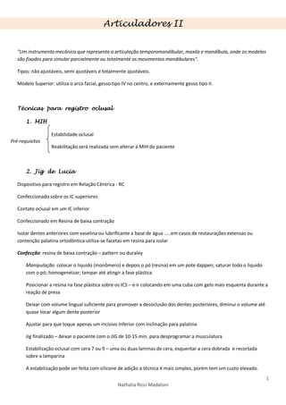 1
Nathalia Ricci Madaloni
Articuladores II
"Um instrumento mecânico que representa a articulação temporomandibular, maxila e mandíbula, onde os modelos
são fixados para simular parcialmente ou totalmente os movimentos mandibulares".
Tipos: não ajustáveis, semi ajustáveis e totalmente ajustáveis.
Modelo Superior: utiliza o arco facial, gesso tipo IV no centro, e externamente gesso tipo II.
Técnicas para registro oclusal
1. MIH
Estabilidade oclusal
Reabilitação será realizada sem alterar a MIH do paciente
2. Jig de Lucia
Dispositivo para registro em Relação Cêntrica - RC
Confeccionado sobre os IC superiores
Contato oclusal em um IC inferior
Confeccionado em Resina de baixa contração
Isolar dentes anteriores com vaselina ou lubrificante a base de água .....em casos de restaurações extensas ou
contenção palatina ortodôntica utiliza-se facetas em resina para isolar
Confecção: resina de baixa contração – pattern ou duraley
Manipulação: colocar o liquido (monômero) e depois o pó (resina) em um pote dappen; saturar todo o liquido
com o pó; homogeneizar; tampar até atingir a fase plástica
Posicionar a resina na fase plástica sobre os ICS – e ir colocando em uma cuba com gelo mais esquenta durante a
reação de presa
Deixar com volume lingual suficiente para promover a desoclusão dos dentes posteriores, diminui o volume até
quase tocar algum dente posterior
Ajustar para que toque apenas um incisivo inferior com inclinação para palatina
Jig finalizado – deixar o paciente com o JIG de 10-15 min. para desprogramar a musculatura
Estabilização oclusal com cera 7 ou 9 – uma ou duas laminas de cera, esquentar a cera dobrada e recortada
sobre a lamparina
A estabilização pode ser feita com silicone de adição a técnica é mais simples, porém tem um custo elevado.
Pré-requisitos
 