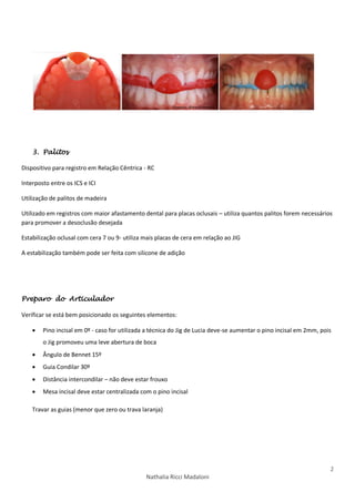 2
Nathalia Ricci Madaloni
3. Palitos
Dispositivo para registro em Relação Cêntrica - RC
Interposto entre os ICS e ICI
Utilização de palitos de madeira
Utilizado em registros com maior afastamento dental para placas oclusais – utiliza quantos palitos forem necessários
para promover a desoclusão desejada
Estabilização oclusal com cera 7 ou 9- utiliza mais placas de cera em relação ao JIG
A estabilização também pode ser feita com silicone de adição
Preparo do Articulador
Verificar se está bem posicionado os seguintes elementos:
 Pino incisal em 0º - caso for utilizada a técnica do Jig de Lucia deve-se aumentar o pino incisal em 2mm, pois
o Jig promoveu uma leve abertura de boca
 Ângulo de Bennet 15º
 Guia Condilar 30º
 Distância intercondilar – não deve estar frouxo
 Mesa incisal deve estar centralizada com o pino incisal
Travar as guias (menor que zero ou trava laranja)
 