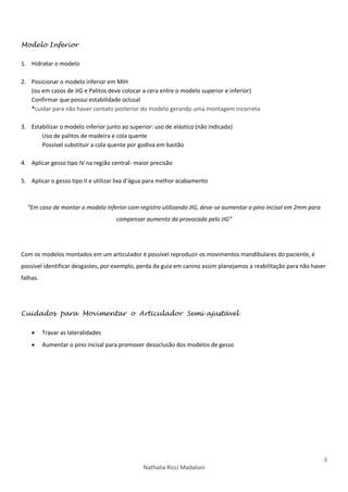 3
Nathalia Ricci Madaloni
Modelo Inferior
1. Hidratar o modelo
2. Posicionar o modelo inferior em MIH
(ou em casos de JIG e Palitos deve colocar a cera entre o modelo superior e inferior)
Confirmar que possui estabilidade oclusal
*cuidar para não haver contato posterior do modelo gerando uma montagem incorreta
3. Estabilizar o modelo inferior junto ao superior: uso de elástico (não indicada)
Uso de palitos de madeira e cola quente
Possível substituir a cola quente por godiva em bastão
4. Aplicar gesso tipo IV na região central- maior precisão
5. Aplicar o gesso tipo II e utilizar lixa d’água para melhor acabamento
“Em caso de montar o modelo inferior com registro utilizando JIG, deve-se aumentar o pino incisal em 2mm para
compensar aumento da provocada pelo JIG”
Com os modelos montados em um articulador é possível reproduzir os movimentos mandibulares do paciente, é
possível identificar desgastes, por exemplo, perda da guia em canino assim planejamos a reabilitação para não haver
falhas.
Cuidados para Movimentar o Articulador Semi ajustável
 Travar as lateralidades
 Aumentar o pino incisal para promover desoclusão dos modelos de gesso
 
