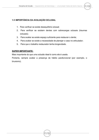 Disciplina de Oclusão | Departamento de Odontologia | Universidade Federal de Santa Catarina
1.5 IMPORTÂNCIA DA AVALIAÇÃO OCLUSAL
1. Para verificar se existe desequilíbrio oclusal;
2. Para verificar se existem dentes com sobrecargas oclusais (traumas
oclusais);
3. Para avaliar se existe espaço suficiente para restaurar o dente;
4. Para avaliar se existe a necessidade de planejar o caso no articulador;
5. Para que o trabalho restaurador tenha longevidade.
SUPER IMPORTANTE:
Mais importante do que uma oclusão ideal é como ela é usada.
Portanto, sempre avaliar a presença de hábito parafuncional (por exemplo, o
bruxismo).
 