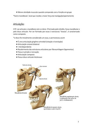 2
 Menor atividade muscular quando comparada com a função em grupo
*fulcro mandibular: local que recebe a maior força da mastigação/apertamento
Articulações
vai articular a mandíbula com o crânio. É formada pelo côndilo, fossa mandibular e
pelo disco articular. Por ser formado por essas 3 estruturas “ósseas”, é caracterizado
como composto.
*o disco foi inicialmente considerado um osso, e permaneceu assim
 É uma articulação gínglimo-artroidal (rotação e translação)
 Articulação sinovial bilateral
 Interdependente
 Recobrimento das estruturas articulares por fibrocartilagem (ligamentos)
 Possui nutrição e inervação
 Articulação composta
 Possui disco articular bicôncavo
 