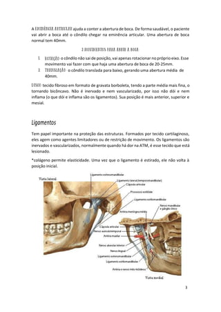 3
A ajuda a conter a abertura de boca. De forma saudável, o paciente
vai abrir a boca até o côndilo chegar na eminência articular. Uma abertura de boca
normal tem 40mm.
o côndilo não sai de posição, vai apenas rotacionar no próprio eixo. Esse
movimento vai fazer com que haja uma abertura de boca de 20-25mm.
o côndilo translada para baixo, gerando uma abertura média de
40mm.
tecido fibroso em formato de gravata borboleta, tendo a parte média mais fina, o
tornando bicôncavo. Não é inervado e nem vascularizado, por isso não dói e nem
inflama (o que dói e inflama são os ligamentos). Sua posição é mais anterior, superior e
mesial.
Ligamentos
Tem papel importante na proteção das estruturas. Formados por tecido cartilaginoso,
eles agem como agentes limitadores ou de restrição de movimento. Os ligamentos são
inervados e vascularizados, normalmente quando há dor na ATM, é esse tecido que está
lesionado.
*colágeno permite elasticidade. Uma vez que o ligamento é estirado, ele não volta à
posição inicial.
 