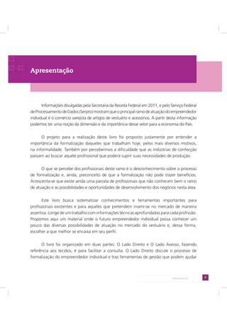 9APRESENTAÇÃO
Apresentação
Informações divulgadas pela Secretaria da Receita Federal em 2011, e pelo Serviço Federal
deProcessamentodeDados(Serpro)mostramqueoprincipalramodeatuaçãodoempreendedor
individual é o comércio varejista de artigos de vestuário e acessórios. A partir desta informação
podemos ter uma noção da dimensão e da importância desse setor para a economia do País.
O projeto para a realização deste livro foi proposto justamente por entender a
importância da formalização daqueles que trabalham hoje, pelos mais diversos motivos,
na informalidade. Também por percebermos a dificuldade que as indústrias de confecção
passam ao buscar aquele profissional que poderá suprir suas necessidades de produção.
O que se percebe dos profissionais deste ramo é o desconhecimento sobre o processo
de formalização e, ainda, preconceito de que a formalização não pode trazer benefícios.
Acrescenta-se que existe ainda uma parcela de profissionais que não conhecem bem o ramo
de atuação e as possibilidades e oportunidades de desenvolvimento dos negócios nesta área.
Este livro busca sistematizar conhecimentos e ferramentas importantes para
profissionais existentes e para aqueles que pretendem inserir-se no mercado de maneira
assertiva. Longe de um trabalho com informações técnicas aprofundadas para cada profissão.
Propomos aqui um material onde o futuro empreendedor individual possa conhecer um
pouco das diversas possibilidades de atuação no mercado do vestuário e, dessa forma,
escolher a que melhor se encaixa em seu perfil.
O livro foi organizado em duas partes: O Lado Direito e O Lado Avesso, fazendo
referência aos tecidos, é para facilitar a consulta. O Lado Direito discute o processo de
formalização do empreendedor individual e traz ferramentas de gestão que podem ajudar
 