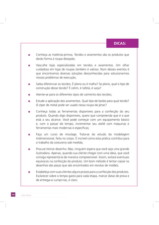 100 LADO AVESSO
Conheça as matérias-primas. Tecidos e aviamentos são os produtos que
darão forma à roupa desejada.
Vasculhe lojas especializadas em tecidos e aviamentos. Um olhar
cuidadoso em lojas de roupas também é valioso. Num desses eventos é
que encontramos diversas soluções desconhecidas para solucionarmos
nossos problemas de execução;
Saiba diferenciar os tecidos. É plano ou é malha? Se plano, qual o tipo de
construção desse tecido? É cetim, é tafetá, é sarja?
Atente-se para os diferentes tipos de caimento dos tecidos;
Estude a aplicação dos aviamentos. Qual tipo de botão para qual tecido?
O zíper de metal pode ser usado nessa roupa de jérsei?
Conheça todas as ferramentas disponíveis para a confecção do seu
produto. Quando digo disponíveis, quero que compreenda que é a que
está a seu alcance. Você pode começar com um equipamento básico
e, com o passar do tempo, incrementar seu ateliê com máquinas e
ferramentas mais modernas e específicas;
Faça um curso de moulage. Trata-se do estudo da modelagem
tridimensional, feita no corpo. É incrível como esta prática contribui para
o trabalho da costureira sob medida;
Procure treinar desenho. Não, ninguém espera que você seja uma grande
ilustradora. Apenas, quando sua cliente chegar com uma ideia, que você
consiga representá-la de maneira compreensível. Assim, evitará eventuais
equívocos na confecção do produto. Um bom método é tentar copiar os
desenhos das peças que são encontrados em revistas de moldes;
Estabeleça com suas clientes alguns prazos para a confecção dos produtos.
Esclarecer sobre o tempo gasto para cada etapa, marcar datas de prova e
de entrega–e cumpri-las, é claro.
DICAS:
 