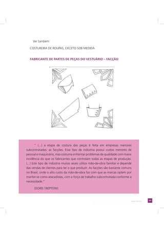 101LADO AVESSO
Ver também:
COSTUREIRA DE ROUPAS, EXCETO SOB MEDIDA
FABRICANTE DE PARTES DE PEÇAS DO VESTUÁRIO – FACÇÃO
“ (...) a etapa de costura das peças é feita em empresas menores
subcontratadas: as facções. Esse tipo de indústria possui custos menores de
pessoal e maquinário, mas costuma enfrentar problemas de qualidade com maior
incidência do que os fabricantes que controlam todas as etapas de produção.
(...) Este tipo de indústria muitas vezes utiliza mão-de-obra familiar e depende
das vendas de clientes para ter o que produzir. As facções são bastante comuns
no Brasil, onde o alto custo da mão-de-obra faz com que as marcas optem por
manter-se como atacadistas, com a força de trabalho subcontratada conforme a
necessidade.”
(DORIS TREPTOW)
 