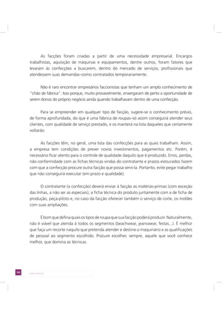 102 LADO AVESSO
As facções foram criadas a partir de uma necessidade empresarial. Encargos
trabalhistas, aquisição de máquinas e equipamentos, dentre outros, foram fatores que
levaram às confecções a buscarem, dentro do mercado de serviços, profissionais que
atendessem suas demandas–como contratados temporariamente.
Não é raro encontrar empresários faccionistas que tenham um amplo conhecimento de
“chão de fábrica”. Isso porque, muito provavelmente, enxergaram de perto a oportunidade de
serem donos do próprio negócio ainda quando trabalhavam dentro de uma confecção.
Para se empreender em qualquer tipo de facção, sugere-se o conhecimento prévio,
de forma aprofundada, do que é uma fábrica de roupas–só assim conseguirá atender seus
clientes, com qualidade de serviço prestado, e os manterá na lista daqueles que certamente
voltarão.
As facções têm, no geral, uma lista das confecções para as quais trabalham. Assim,
a empresa tem condições de prever novos investimentos, pagamentos etc. Porém, é
necessário ficar atento para o controle de qualidade daquilo que é produzido. Erros, perdas,
não conformidade com as fichas técnicas vindas do contratante e prazos estourados fazem
com que a confecção procure outra facção que possa servi-la. Portanto, evite pegar trabalho
que não conseguirá executar (em prazo e qualidade).
O contratante (a confecção) deverá enviar à facção as matérias-primas (com exceção
das linhas, a não ser as especiais), a ficha técnica do produto juntamente com a de ficha de
produção, peça-piloto e, no caso da facção oferecer também o serviço de corte, os moldes
com suas ampliações.
Ébomquedefinaquaisostiposderoupaquesuafacçãopoderáproduzir.Naturalmente,
não é viável que atenda à todos os segmentos (beachwear, jeanswear, festas...). É melhor
que faça um recorte naquilo que pretenda atender e destine o maquinário e as qualificações
de pessoal ao segmento escolhido. Procure escolher, sempre, aquele que você conhece
melhor, que domina as técnicas.
 