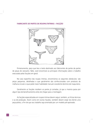 104 LADO AVESSO
FABRICANTE DE PARTES DE ROUPAS ÍNTIMAS – FACÇÃO
Primeiramente, peço que leia o texto destinado aos fabricantes de partes de partes
de peças do vestuário. Nele, você encontrará as principais informações sobre o trabalho
executado pelas facções em geral.
No caso específico das roupas íntimas, encontramos os seguintes obstáculos: são
peças pequenas, detalhadas e que geralmente são confeccionadas com produtos de
malharia circular–o que pede maior habilidade manual e excelente domínio de maquinário.
Geralmente as facções recebem as partes já cortadas, já que a maioria passa por
algum tipo de beneficiamento antes de chegar para a montagem.
As facções especializadas em roupas íntimas devem seguir, também, as fichas técnicas
e as de produção. Assim como em outras facções, também devem exigir do cliente uma
peça-piloto, a fim de que seu trabalho seja orientado por um modelo pré-aprovado.
 