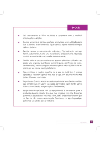 105LADO AVESSO
Leia atentamente as fichas recebidas e compare-as com o modelo/
protótipo (peça-piloto);
Confira tamanho de pontos, agulhas e arremates a serem utilizados para
que o produto a ser construído fique idêntico àquele modelo entregue
pelo contratante;
Exercite sempre o manuseio das máquinas. Principalmente nas que
fazem acabamentos. Como uma maioria corta o tecido/malha, há perdas
quando as mesmas são manuseadas incorretamente;
Confira todos os pequenos aviamentos a serem aplicados e utilizados nas
peças. Veja se possui quantidade suficiente para a confecção de todas.
Quando faltar, não modifique o modelo–apenas não o confeccione ou
solicite ao seu cliente o produto faltante;
Não modificar o modelo significa: se a alça do sutiã tem 3 cristais
aplicados e você tem apenas dois, não o faça. Um detalhe mínimo faz
toda a diferença no modelo;
Organize-se. Quando receber as matérias-primas de seus clientes, confira-
as e armazene-as em lugares separados, por modelo e por cliente. Como
lidam com miudezas, a organização é fundamental;
Esteja certa de que você tem os equipamentos e ferramentas para a
produção daquele modelo. Se o que fora entregue necessita de prensa
para metais decalcáveis e você não a tem, saiba onde buscar alguém que
ou faça ou não pegue a encomenda. Gambiarras ou soluções quebra-
galho não são válidas para o vestuário.
DICAS:
 