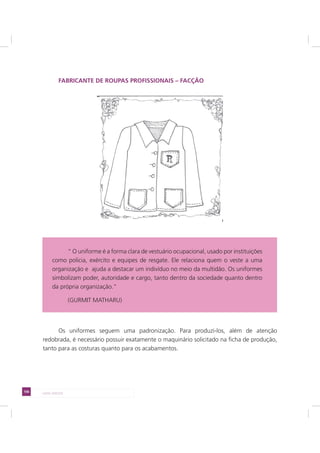 106 LADO AVESSO
FABRICANTE DE ROUPAS PROFISSIONAIS – FACÇÃO
Os uniformes seguem uma padronização. Para produzi-los, além de atenção
redobrada, é necessário possuir exatamente o maquinário solicitado na ficha de produção,
tanto para as costuras quanto para os acabamentos.
“ O uniforme é a forma clara de vestuário ocupacional, usado por instituições
como policia, exército e equipes de resgate. Ele relaciona quem o veste a uma
organização e ajuda a destacar um indivíduo no meio da multidão. Os uniformes
simbolizam poder, autoridade e cargo, tanto dentro da sociedade quanto dentro
da própria organização.”
(GURMIT MATHARU)
 